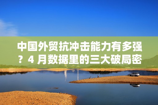 中国外贸抗冲击能力有多强？4 月数据里的三大破局密码