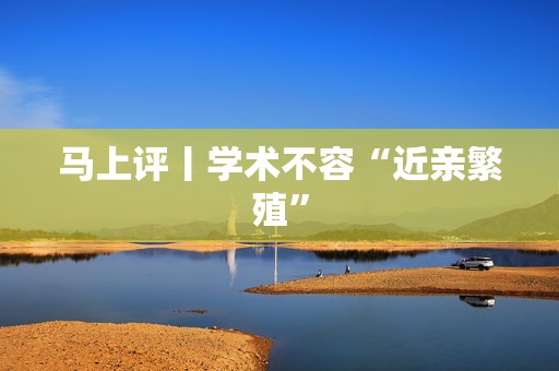 马上评丨学术不容“近亲繁殖”