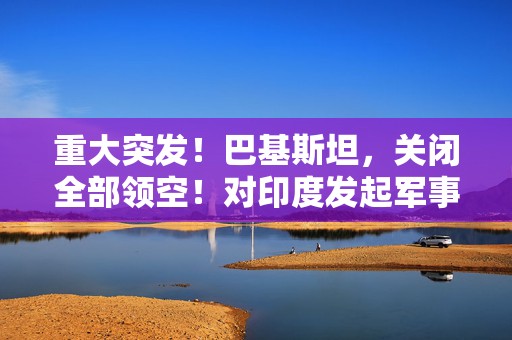 重大突发！巴基斯坦，关闭全部领空！对印度发起军事行动