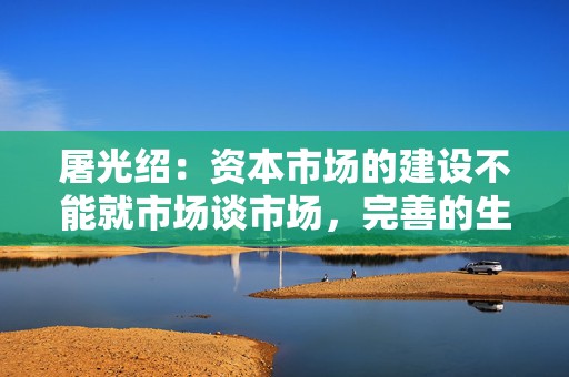 屠光绍：资本市场的建设不能就市场谈市场，完善的生态体系是重要保障