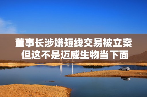 董事长涉嫌短线交易被立案 但这不是迈威生物当下面临的最大挑战