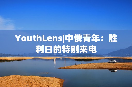 YouthLens|中俄青年：胜利日的特别来电