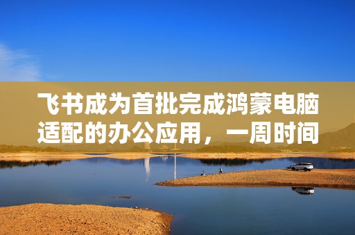 飞书成为首批完成鸿蒙电脑适配的办公应用，一周时间完成基础适配