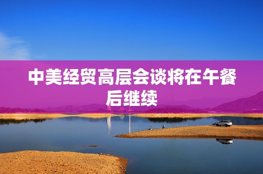 中美经贸高层会谈将在午餐后继续
