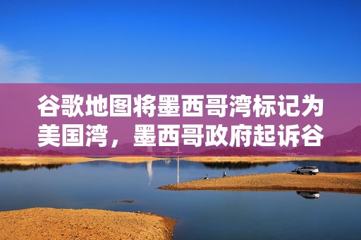 谷歌地图将墨西哥湾标记为美国湾，墨西哥政府起诉谷歌