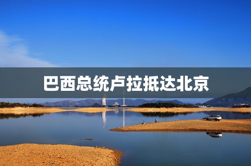巴西总统卢拉抵达北京