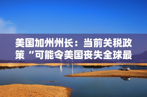 美国加州州长：当前关税政策“可能令美国丧失全球最大经济体地位”