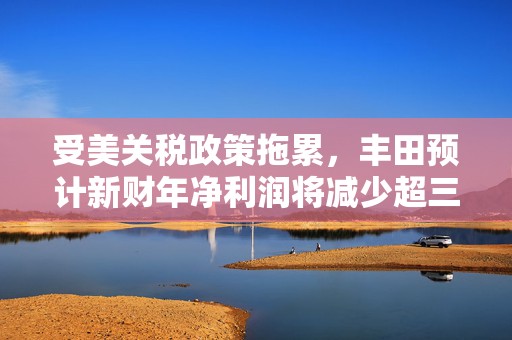 受美关税政策拖累，丰田预计新财年净利润将减少超三成