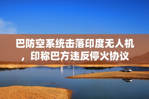 巴防空系统击落印度无人机，印称巴方违反停火协议