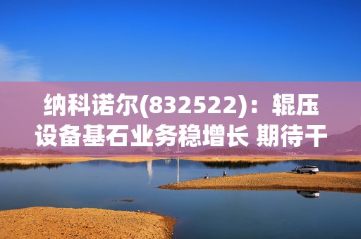 纳科诺尔(832522)：辊压设备基石业务稳增长 期待干法电极与固态电池等后续放量