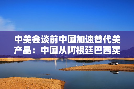 中美会谈前中国加速替代美产品：中国从阿根廷巴西买大豆替代美国