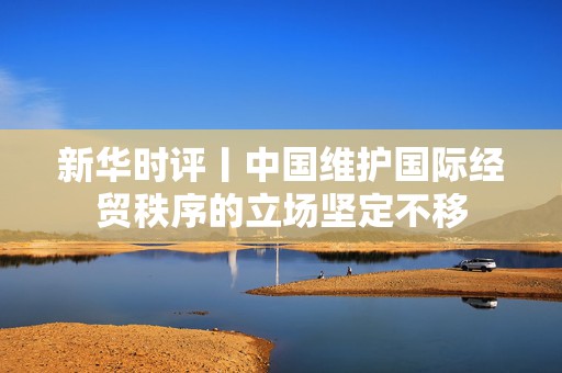 新华时评丨中国维护国际经贸秩序的立场坚定不移