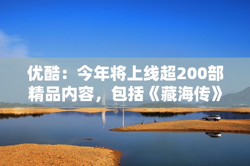 优酷：今年将上线超200部精品内容，包括《藏海传》《长安二十四计》等