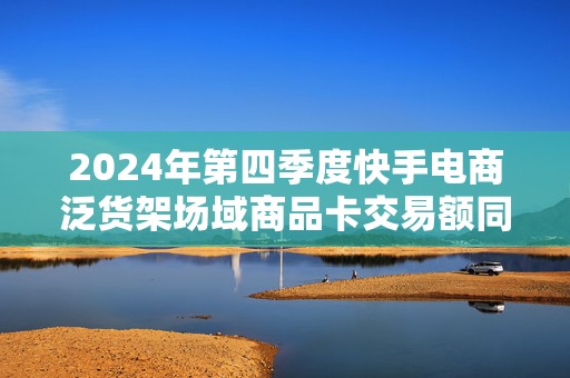 2024年第四季度快手电商泛货架场域商品卡交易额同比增长超68%