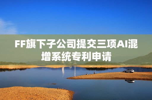 FF旗下子公司提交三项AI混增系统专利申请