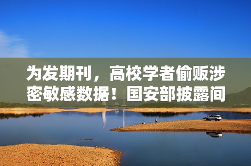 为发期刊，高校学者偷贩涉密敏感数据！国安部披露间谍案细节