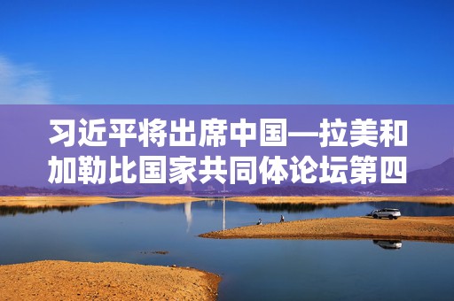 习近平将出席中国—拉美和加勒比国家共同体论坛第四届部长级会议开幕式并发表重要讲话