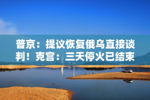 普京：提议恢复俄乌直接谈判！克宫：三天停火已结束，未看到乌方停火举措！欧洲四国发声