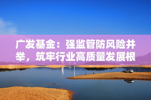 广发基金：强监管防风险并举，筑牢行业高质量发展根基