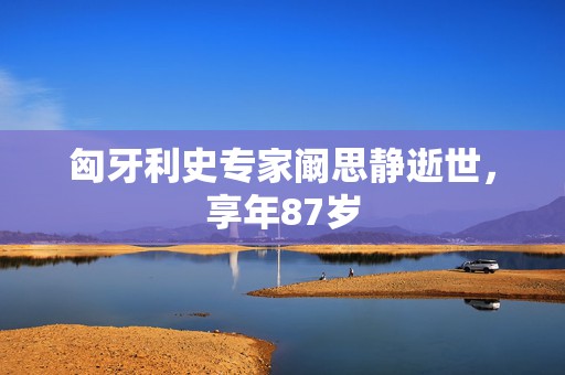 匈牙利史专家阚思静逝世，享年87岁