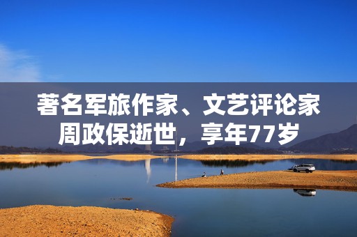 著名军旅作家、文艺评论家周政保逝世，享年77岁
