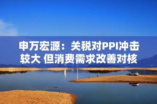 申万宏源：关税对PPI冲击较大 但消费需求改善对核心CPI形成较大支撑