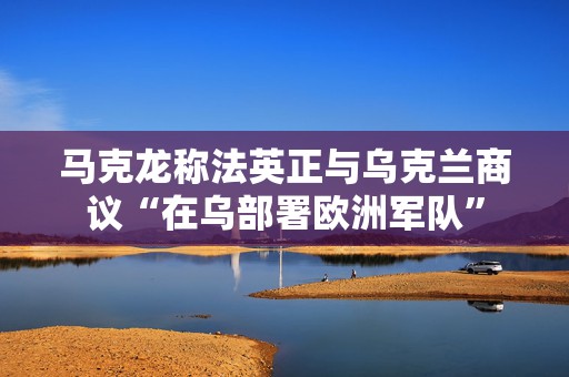 马克龙称法英正与乌克兰商议“在乌部署欧洲军队”