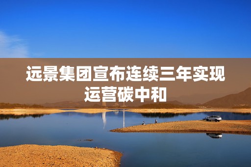远景集团宣布连续三年实现运营碳中和
