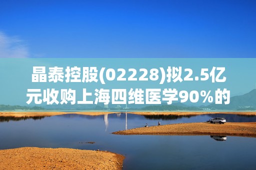 晶泰控股(02228)拟2.5亿元收购上海四维医学90%的股权，打造人工智能赋能的远程心电诊断平台