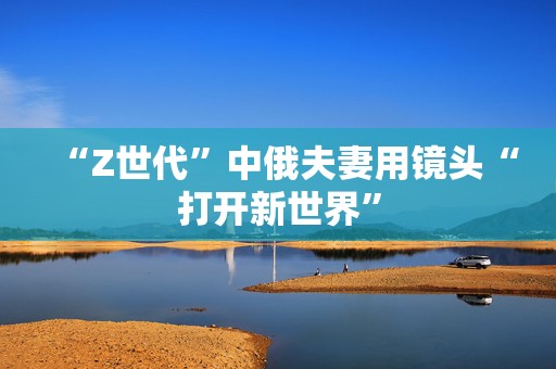 “Z世代”中俄夫妻用镜头“打开新世界”  第1张