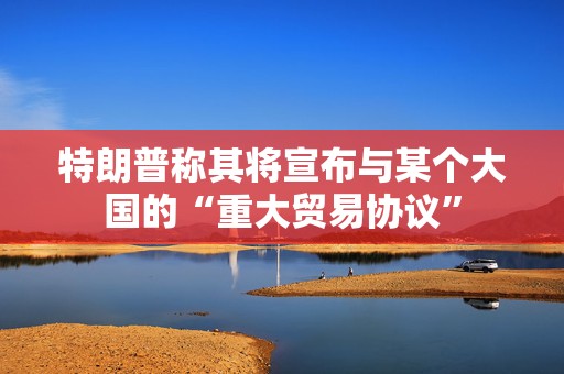 特朗普称其将宣布与某个大国的“重大贸易协议”