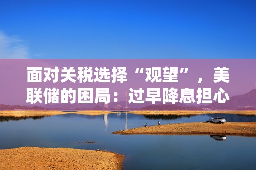 面对关税选择“观望”，美联储的困局：过早降息担心被迫加息，过晚则需更大力度降息