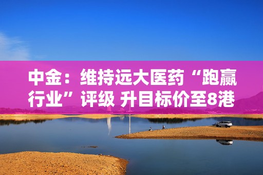中金：维持远大医药“跑赢行业”评级 升目标价至8港元  第1张