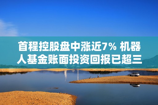 首程控股盘中涨近7% 机器人基金账面投资回报已超三倍  第1张