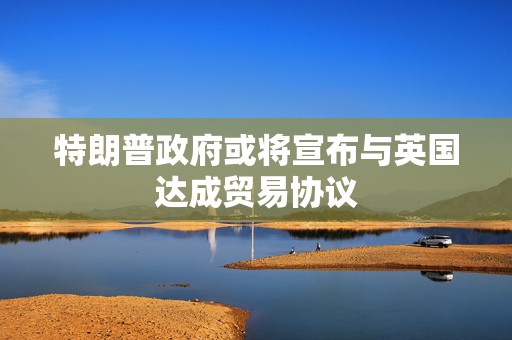 特朗普政府或将宣布与英国达成贸易协议