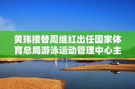 黄玮接替周继红出任国家体育总局游泳运动管理中心主任