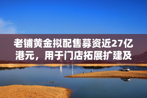 老铺黄金拟配售募资近27亿港元，用于门店拓展扩建及补充流动资金等