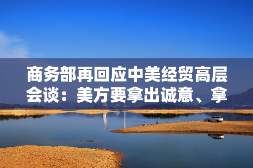 商务部再回应中美经贸高层会谈：美方要拿出诚意、拿出行动