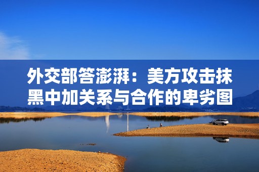 外交部答澎湃：美方攻击抹黑中加关系与合作的卑劣图谋不会得逞