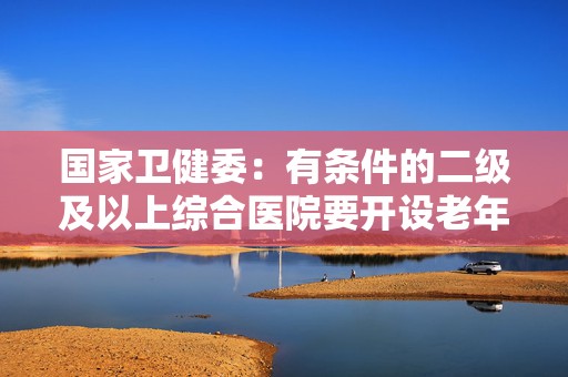 国家卫健委：有条件的二级及以上综合医院要开设老年医学科