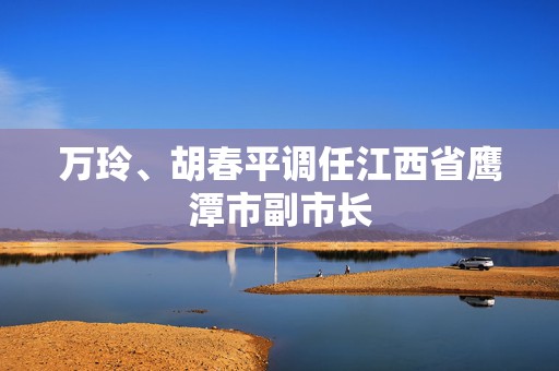 万玲、胡春平调任江西省鹰潭市副市长