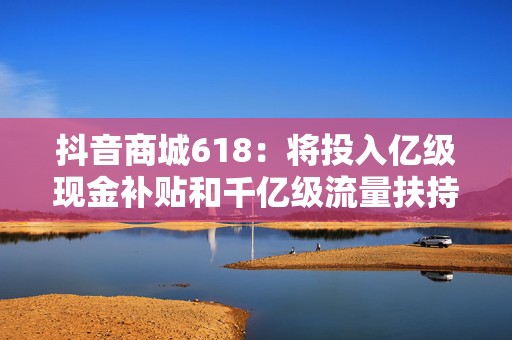 抖音商城618：将投入亿级现金补贴和千亿级流量扶持商家