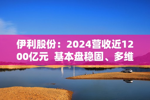 伊利股份：2024营收近1200亿元  基本盘稳固、多维度全面进阶