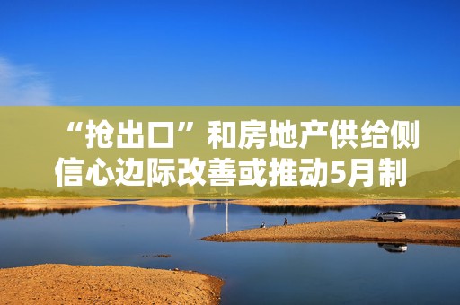 “抢出口”和房地产供给侧信心边际改善或推动5月制造业景气度反弹｜宏观晚6点