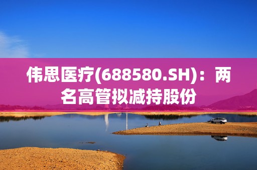伟思医疗(688580.SH)：两名高管拟减持股份