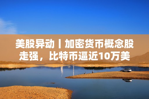 美股异动丨加密货币概念股走强，比特币逼近10万美元大关