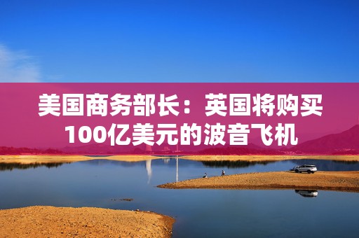 美国商务部长：英国将购买100亿美元的波音飞机