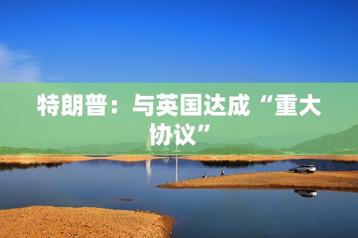 特朗普：与英国达成“重大协议”
