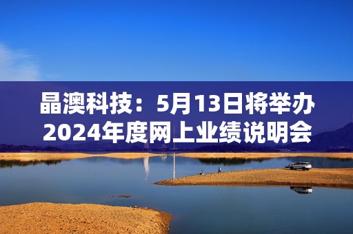 晶澳科技：5月13日将举办2024年度网上业绩说明会
