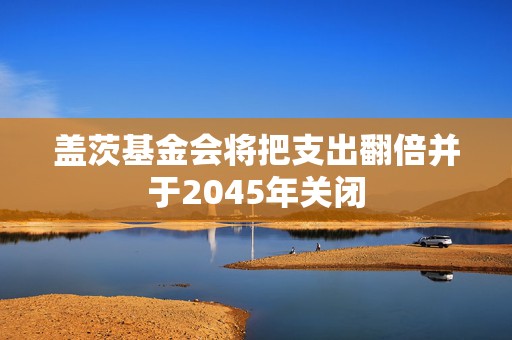 盖茨基金会将把支出翻倍并于2045年关闭
